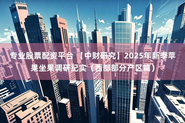 专业股票配资平台 【中财研究】2025年新季苹果坐果调研纪实（西部部分产区篇）
