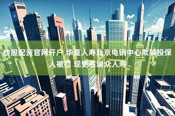 炒股配资官网开户 华夏人寿北京电销中心欺骗投保人被罚 现更名瑞众人寿