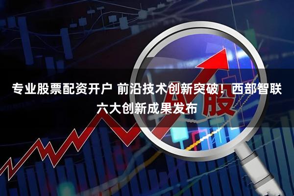 专业股票配资开户 前沿技术创新突破！西部智联六大创新成果发布