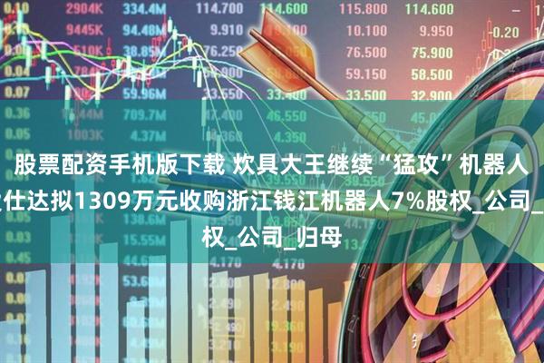股票配资手机版下载 炊具大王继续“猛攻”机器人！爱仕达拟1309万元收购浙江钱江机器人7%股权_公司_归母
