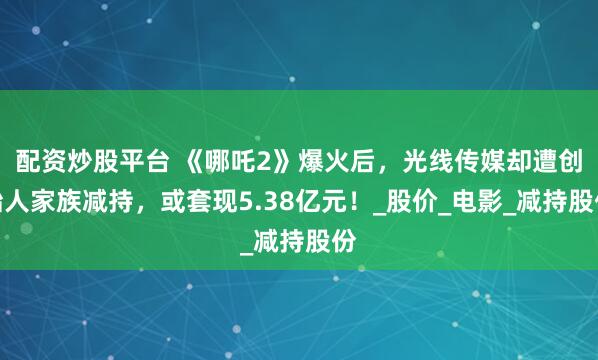 配资炒股平台 《哪吒2》爆火后，光线传媒却遭创始人家族减持，或套现5.38亿元！_股价_电影_减持股份