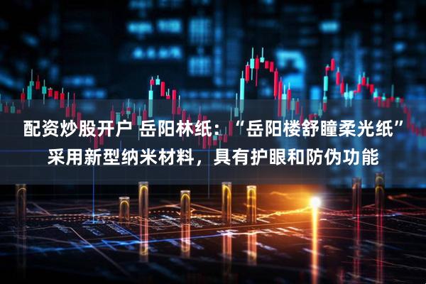 配资炒股开户 岳阳林纸：“岳阳楼舒瞳柔光纸”采用新型纳米材料，具有护眼和防伪功能
