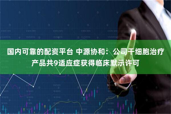 国内可靠的配资平台 中源协和：公司干细胞治疗产品共9适应症获得临床默示许可