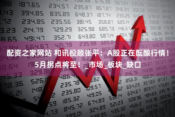 配资之家网站 和讯投顾张平：A股正在酝酿行情！5月拐点将至！_市场_板块_缺口