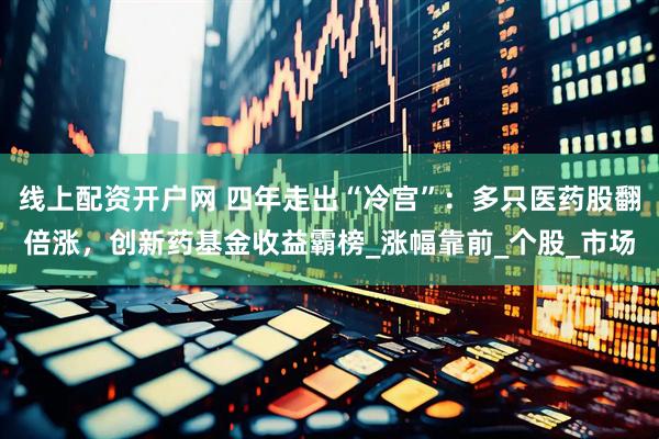 线上配资开户网 四年走出“冷宫”：多只医药股翻倍涨，创新药基金收益霸榜_涨幅靠前_个股_市场