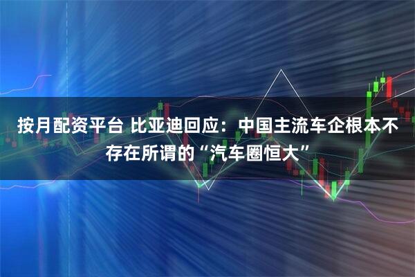 按月配资平台 比亚迪回应：中国主流车企根本不存在所谓的“汽车圈恒大”