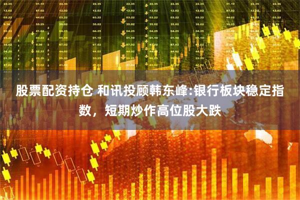 股票配资持仓 和讯投顾韩东峰:银行板块稳定指数，短期炒作高位股大跌