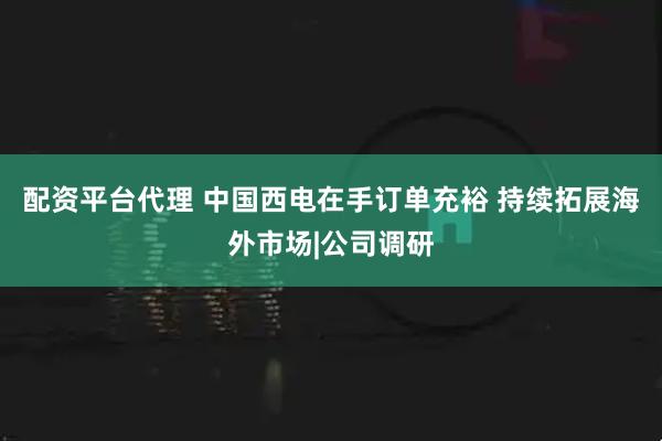 配资平台代理 中国西电在手订单充裕 持续拓展海外市场|公司调研