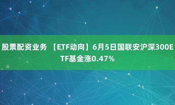 股票配资业务 【ETF动向】6月5日国联安沪深300ETF基金涨0.47%