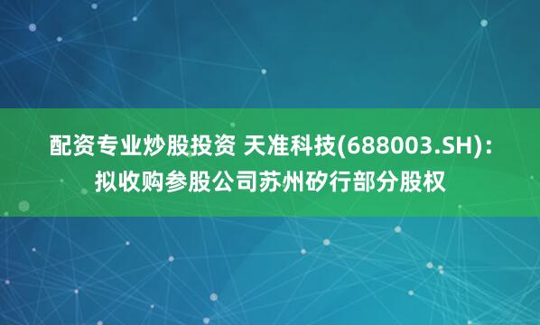 配资专业炒股投资 天准科技(688003.SH)：拟收购参股公司苏州矽行部分股权