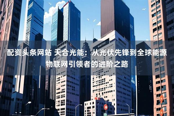 配资头条网站 天合光能：从光伏先锋到全球能源物联网引领者的进阶之路