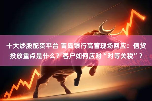 十大炒股配资平台 青岛银行高管现场回应：信贷投放重点是什么？客户如何应对“对等关税”？