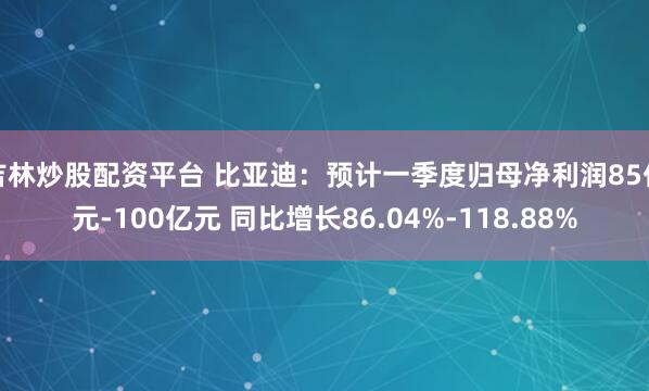 吉林炒股配资平台 比亚迪：预计一季度归母净利润85亿元-100亿元 同比增长86.04%-118.88%