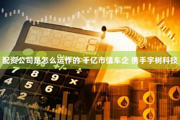 配资公司是怎么运作的 千亿市值车企 携手宇树科技