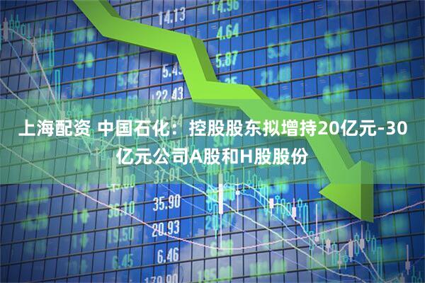 上海配资 中国石化：控股股东拟增持20亿元-30亿元公司A股和H股股份