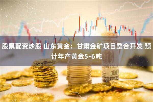 股票配资炒股 山东黄金：甘肃金矿项目整合开发 预计年产黄金5-6吨