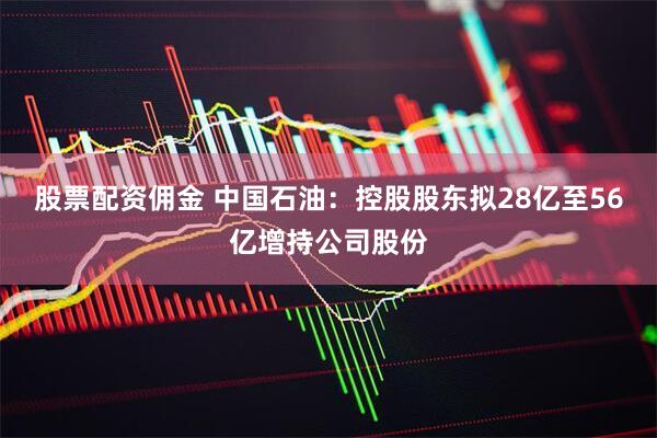 股票配资佣金 中国石油：控股股东拟28亿至56亿增持公司股份