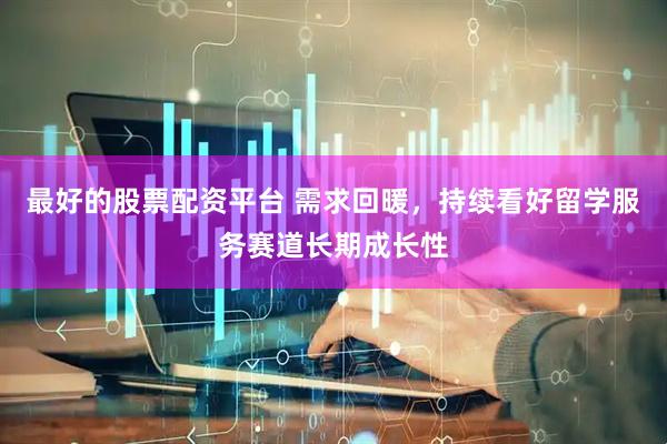 最好的股票配资平台 需求回暖，持续看好留学服务赛道长期成长性