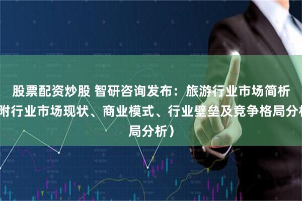 股票配资炒股 智研咨询发布：旅游行业市场简析（附行业市场现状、商业模式、行业壁垒及竞争格局分析）