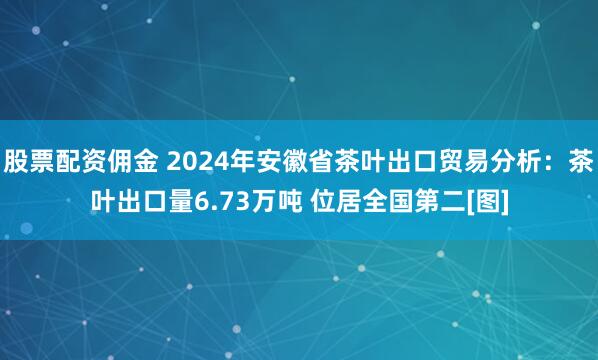 股票配资佣金 2024年安徽省茶叶出口贸易分析：茶叶出口量6.73万吨 位居全国第二[图]