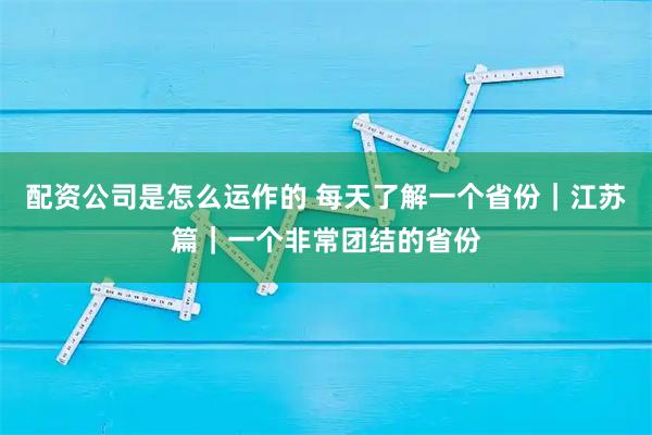 配资公司是怎么运作的 每天了解一个省份｜江苏篇｜一个非常团结的省份