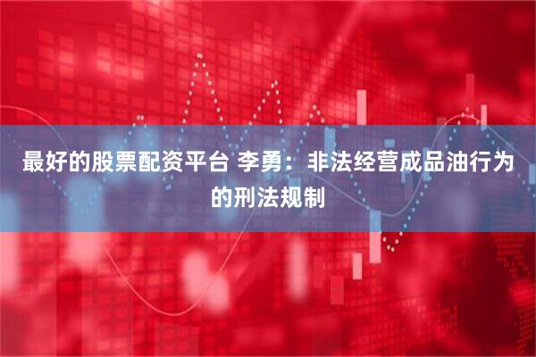 最好的股票配资平台 李勇：非法经营成品油行为的刑法规制