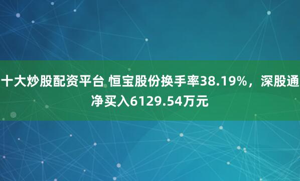 十大炒股配资平台 恒宝股份换手率38.19%，深股通净买入6129.54万元