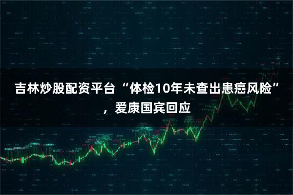 吉林炒股配资平台 “体检10年未查出患癌风险”，爱康国宾回应