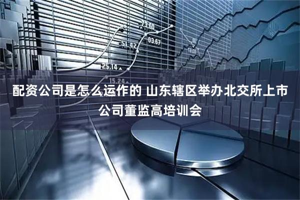 配资公司是怎么运作的 山东辖区举办北交所上市公司董监高培训会