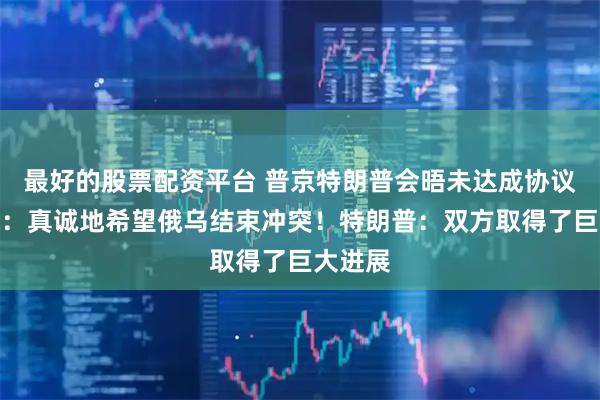 最好的股票配资平台 普京特朗普会晤未达成协议！普京：真诚地希望俄乌结束冲突！特朗普：双方取得了巨大进展