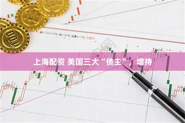 上海配资 美国三大“债主”，增持