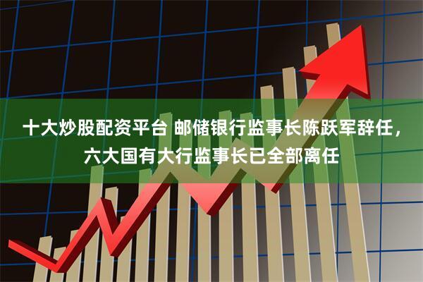 十大炒股配资平台 邮储银行监事长陈跃军辞任，六大国有大行监事长已全部离任
